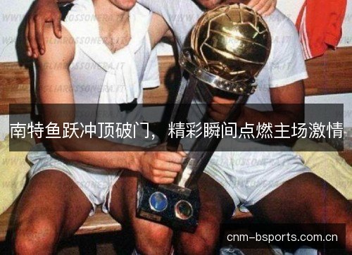南特鱼跃冲顶破门，精彩瞬间点燃主场激情