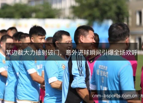某边裁大力抽射破门，意外进球瞬间引爆全场欢呼