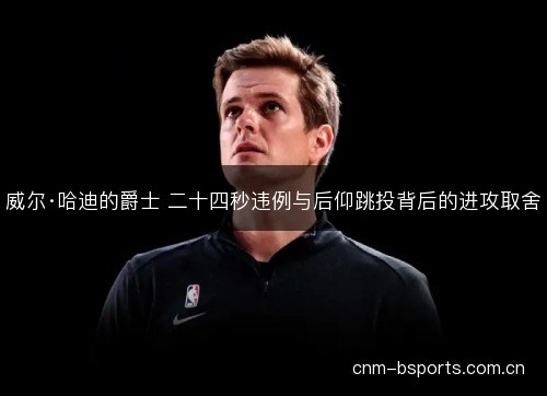 威尔·哈迪的爵士 二十四秒违例与后仰跳投背后的进攻取舍